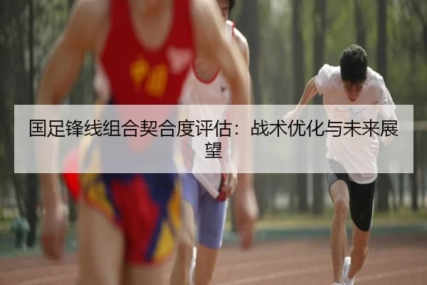 国足锋线组合契合度评估：战术优化与未来展望